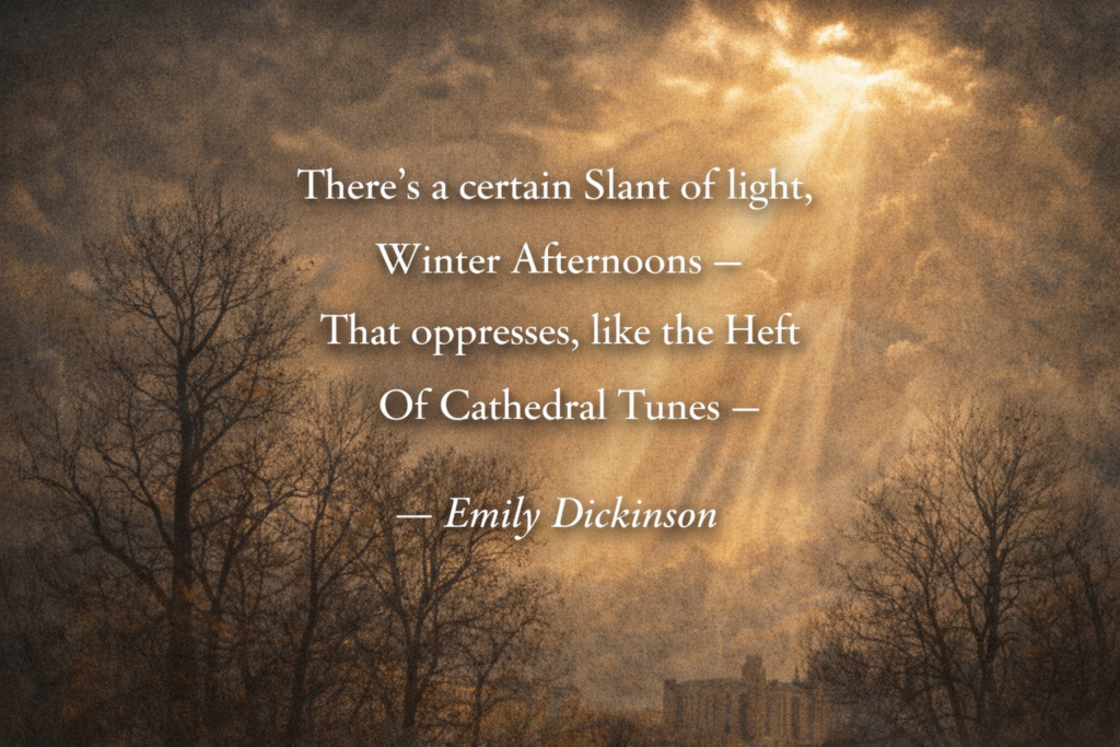 Emily Dickinson — “There’s a certain Slant of light” (opening stanza)
There’s a certain Slant of light,
Winter Afternoons –
That oppresses, like the Heft
Of Cathedral Tunes