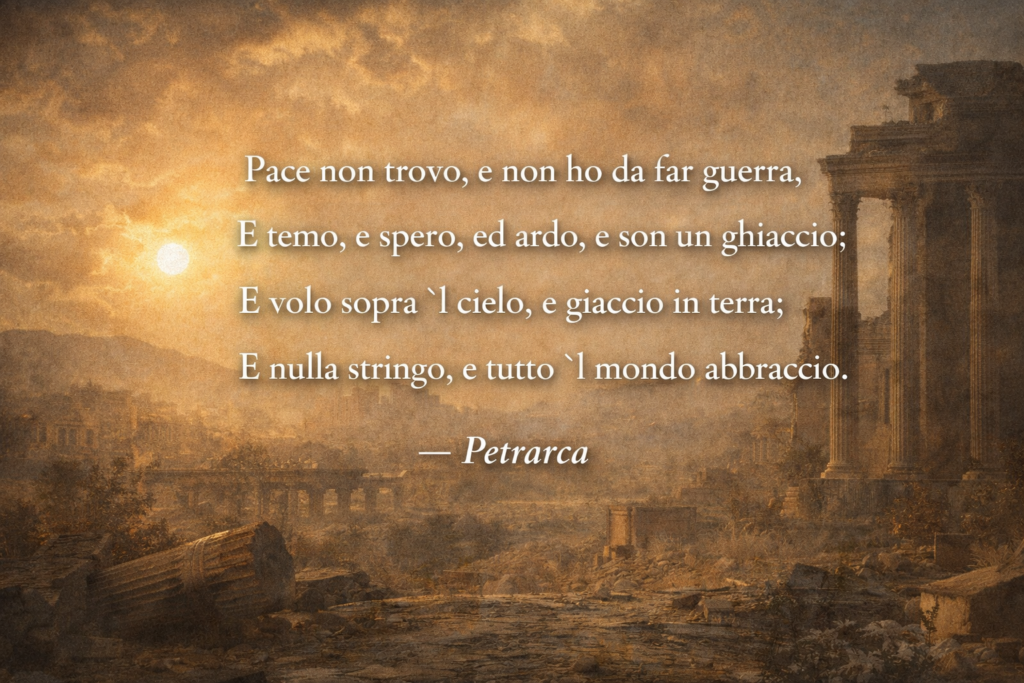 Petrarca — “Pace non trovo” (opening quatrain)
Pace non trovo, e non ho da far guerra,
E temo, e spero, ed ardo, e son un ghiaccio:
E volo sopra ’l cielo, e giaccio in terra;
E nulla stringo, e tutto ’l mondo abbraccio.